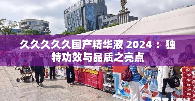 久久久久久國產(chǎn)精華液 2024 ：獨特功效與品質(zhì)之亮點