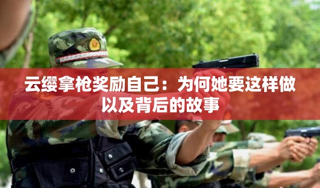 云纓拿槍獎勵自己：為何她要這樣做以及背后的故事