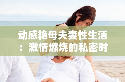 動感艷母夫妻性生活：激情燃燒的私密時刻