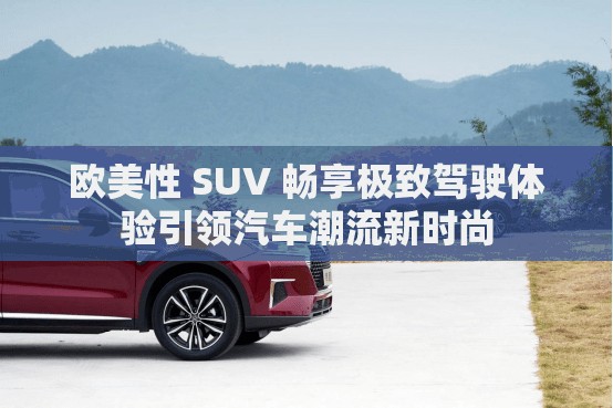 歐美性 SUV 暢享極致駕駛體驗(yàn)引領(lǐng)汽車潮流新時(shí)尚