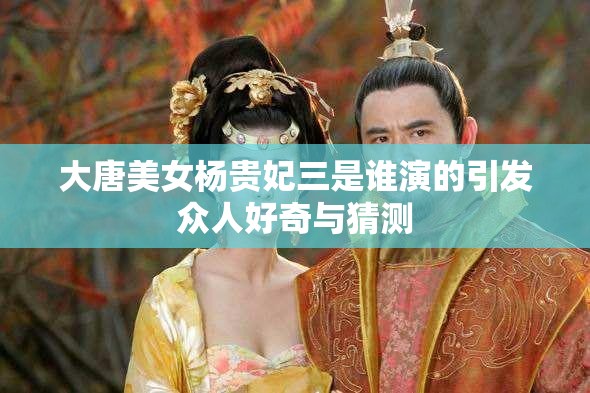 大唐美女楊貴妃三是誰演的引發(fā)眾人好奇與猜測