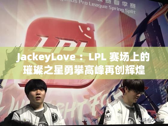 JackeyLove ：LPL 賽場(chǎng)上的璀璨之星勇攀高峰再創(chuàng)輝煌