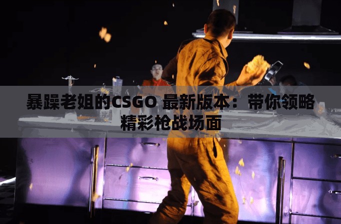 暴躁老姐的CSGO 最新版本：帶你領(lǐng)略精彩槍?xiě)?zhàn)場(chǎng)面