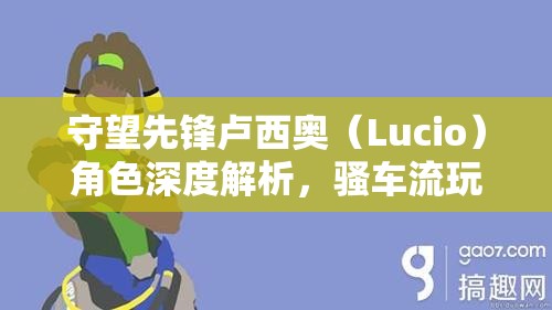 守望先鋒盧西奧（Lucio）角色深度解析，騷車流玩法技巧與策略大揭秘