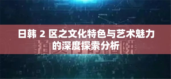 日韓 2 區(qū)之文化特色與藝術魅力的深度探索分析