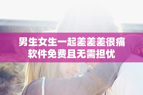 男生女生一起差差差很痛軟件免費且無需擔憂