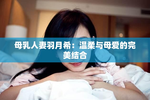 母乳人妻羽月希：溫柔與母愛的完美結(jié)合