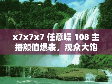 x7x7x7 任意噪 108 主播顏值爆表，觀眾大飽眼福