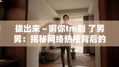 拔出來～啊你tm別 了男男：揭秘網絡熱梗背后的情感糾葛與幽默表達