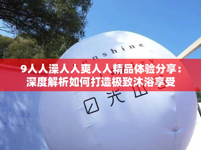 9人人澡人人爽人人精品體驗分享：深度解析如何打造極致沐浴享受