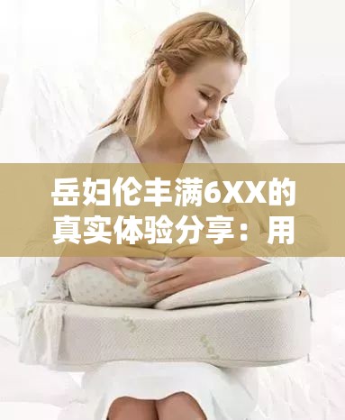 岳婦倫豐滿6XX的真實體驗分享：用戶評價與使用心得大揭秘