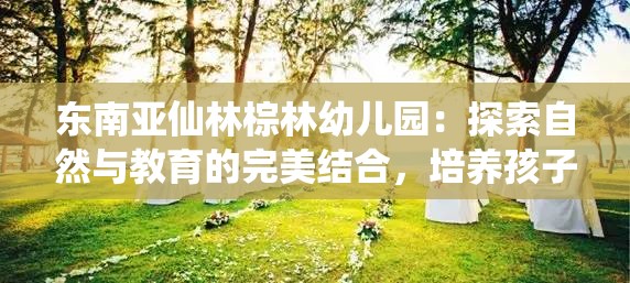 東南亞仙林棕林幼兒園：探索自然與教育的完美結(jié)合，培養(yǎng)孩子的全面發(fā)展