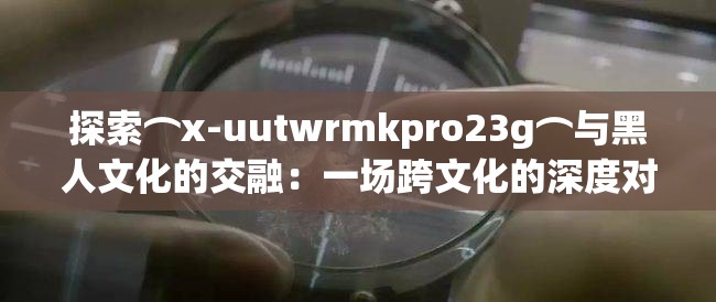 探索⌒x-uutwrmkpro23g⌒與黑人文化的交融：一場跨文化的深度對話