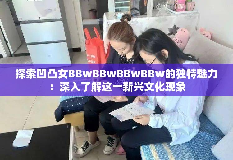 探索凹凸女BBwBBwBBwBBw的獨(dú)特魅力：深入了解這一新興文化現(xiàn)象