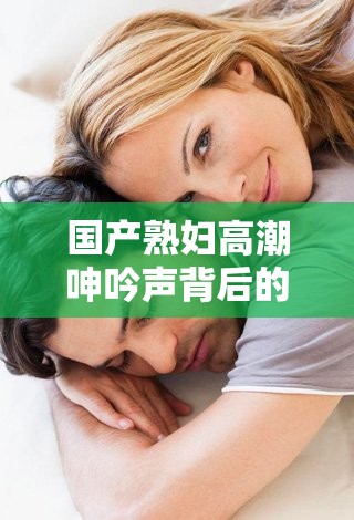 國產熟婦高潮呻吟聲背后的情感與生理反應：深度解析女性高潮的真實體驗與聲音表達