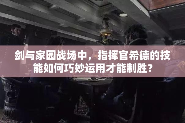 劍與家園戰(zhàn)場中，指揮官希德的技能如何巧妙運用才能制勝？