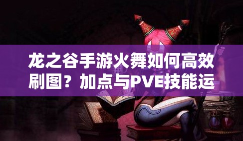 龍之谷手游火舞如何高效刷圖？加點(diǎn)與PVE技能運(yùn)用策略揭秘！